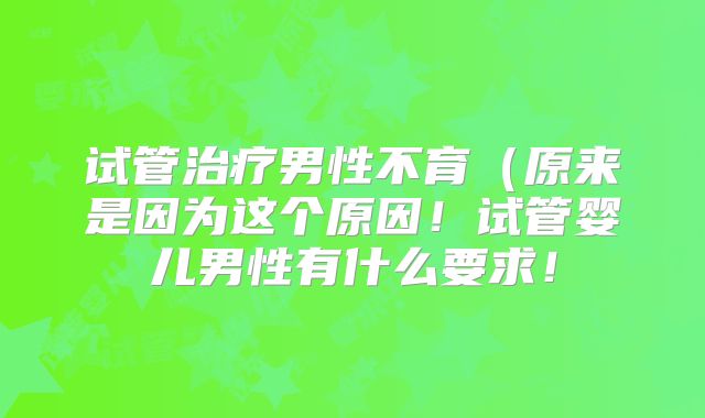 试管治疗男性不育（原来是因为这个原因！试管婴儿男性有什么要求！