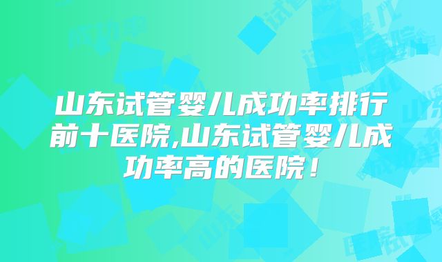 山东试管婴儿成功率排行前十医院,山东试管婴儿成功率高的医院！