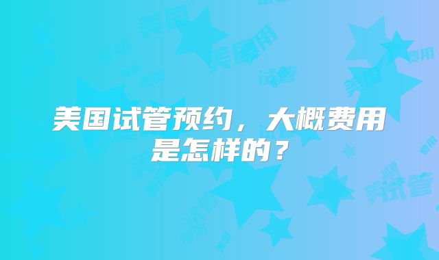 美国试管预约，大概费用是怎样的？