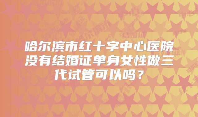 哈尔滨市红十字中心医院没有结婚证单身女性做三代试管可以吗？