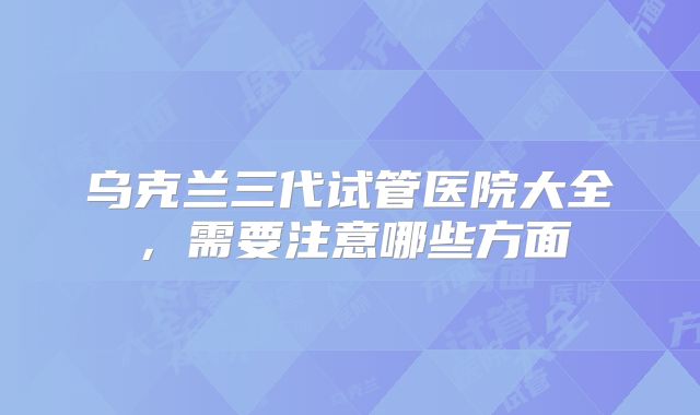乌克兰三代试管医院大全,需要注意哪些方面
