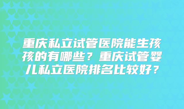 重庆私立试管医院能生孩孩的有哪些？重庆试管婴儿私立医院排名比较好？