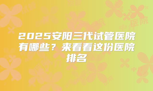 2025安阳三代试管医院有哪些？来看看这份医院排名