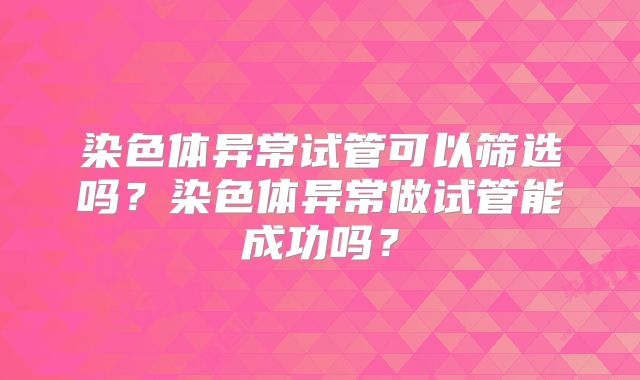 染色体异常试管可以筛选吗?染色体异常做试管能成功吗?
