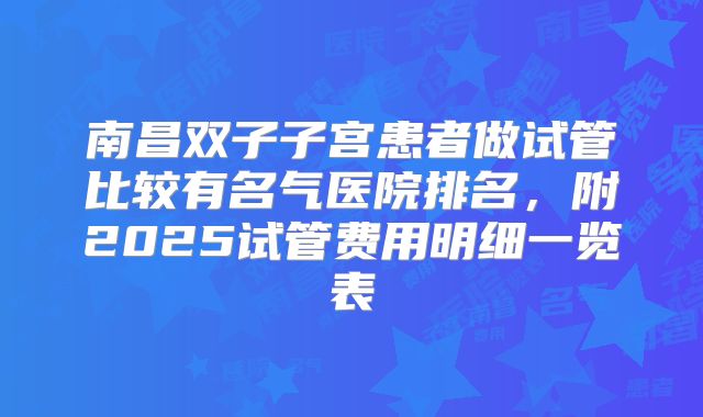 南昌双子子宫患者做试管比较有名气医院排名，附2025试管费用明细一览表