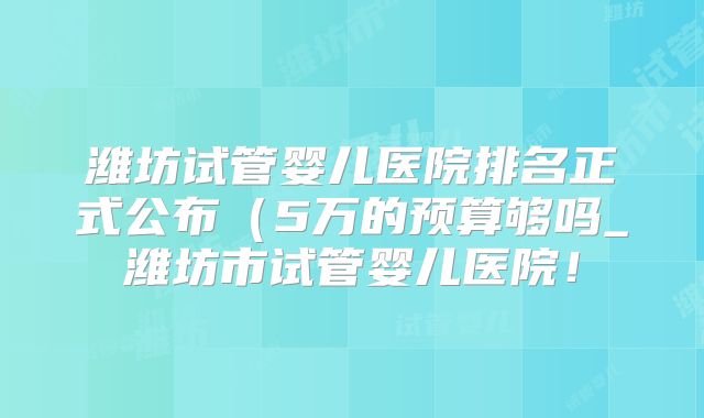 潍坊试管婴儿医院排名正式公布（5万的预算够吗_潍坊市试管婴儿医院！