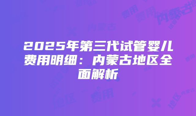 2025年第三代试管婴儿费用明细：内蒙古地区全面解析