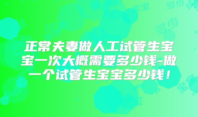 正常夫妻做人工试管生宝宝一次大概需要多少钱-做一个试管生宝宝多少钱!