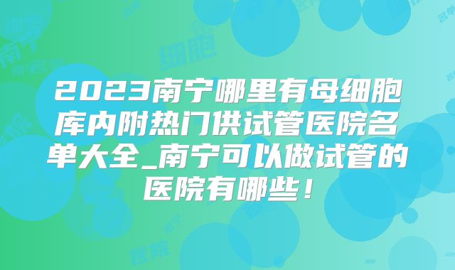 2023南宁哪里有母细胞库内附热门供试管医院名单大全_南宁可以做试管的医院有哪些！