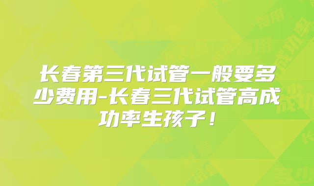 长春第三代试管一般要多少费用-长春三代试管高成功率生孩子！