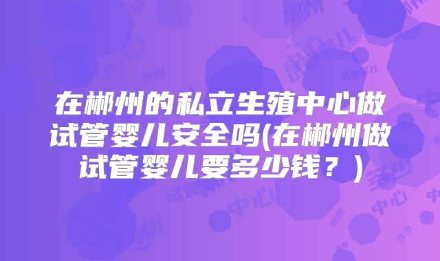 在郴州的私立生殖中心做试管婴儿安全吗(在郴州做试管婴儿要多少钱?)