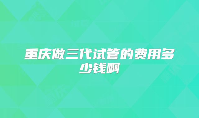 重庆做三代试管的费用多少钱啊