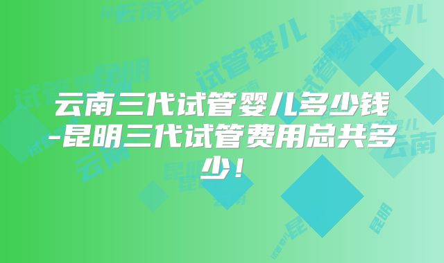 云南三代试管婴儿多少钱-昆明三代试管费用总共多少!