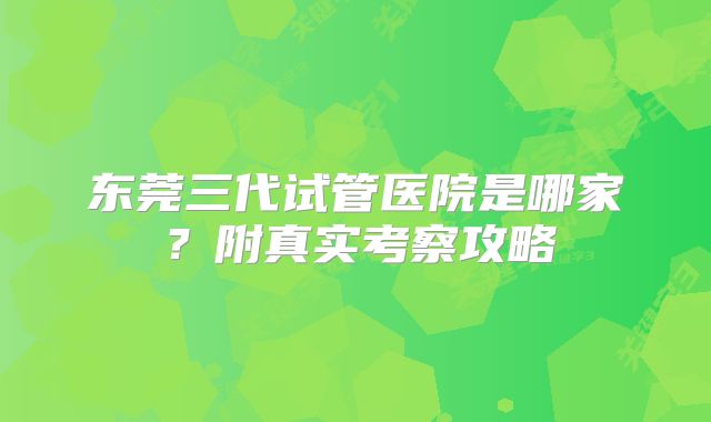 东莞三代试管医院是哪家？附真实考察攻略
