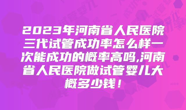 2023年河南省人民医院三代试管成功率怎么样一次能成功的概率高吗,河南省人民医院做试管婴儿大概多少钱!