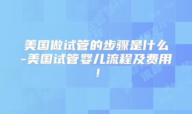 美国做试管的步骤是什么-美国试管婴儿流程及费用！