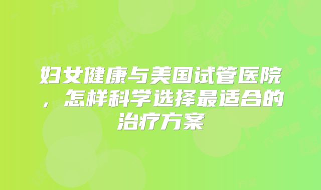 妇女健康与美国试管医院，怎样科学选择最适合的治疗方案