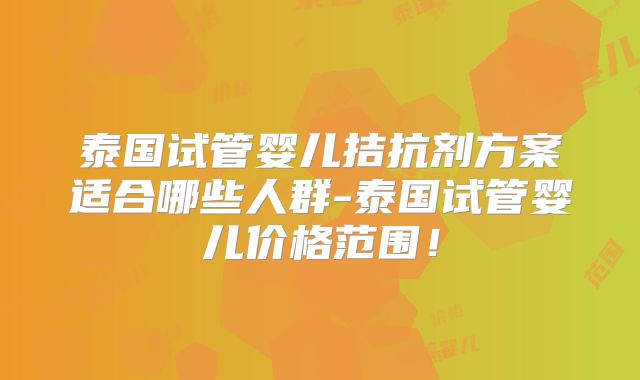 泰国试管婴儿拮抗剂方案适合哪些人群-泰国试管婴儿价格范围！