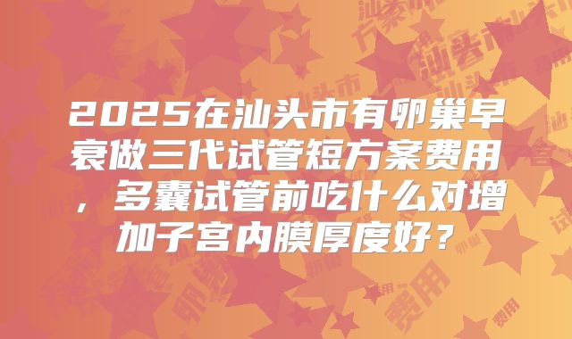 2025在汕头市有卵巢早衰做三代试管短方案费用，多囊试管前吃什么对增加子宫内膜厚度好？