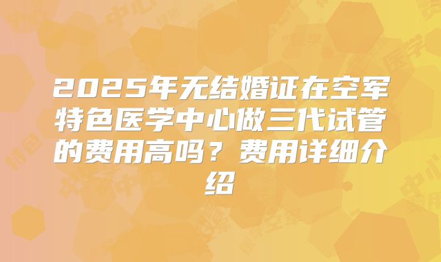 2025年无结婚证在空军特色医学中心做三代试管的费用高吗？费用详细介绍