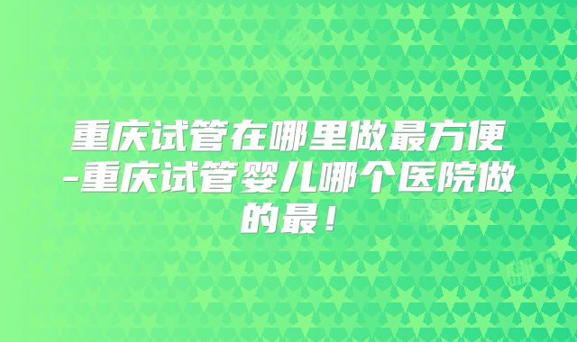 重庆试管在哪里做最方便-重庆试管婴儿哪个医院做的最!