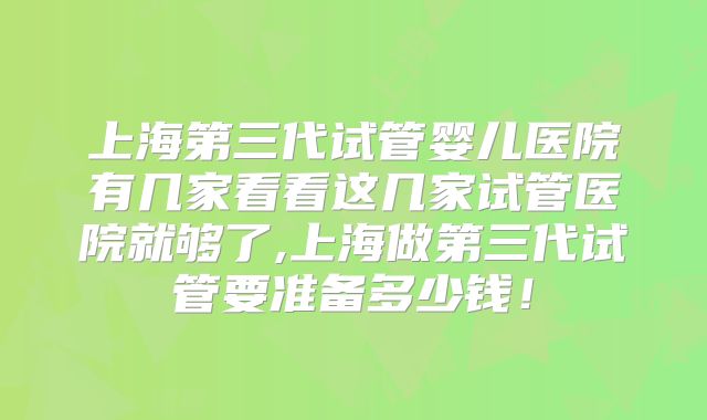 上海第三代试管婴儿医院有几家看看这几家试管医院就够了,上海做第三代试管要准备多少钱！
