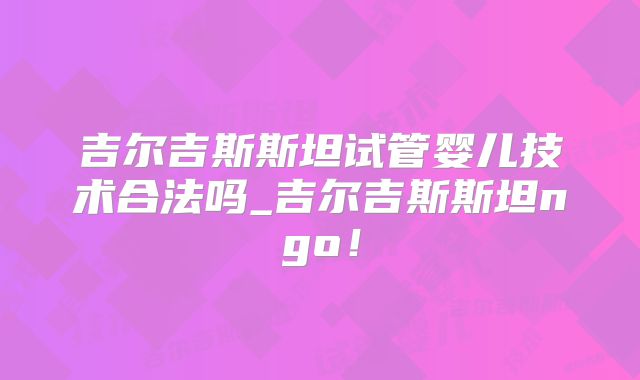 吉尔吉斯斯坦试管婴儿技术合法吗_吉尔吉斯斯坦ngo！