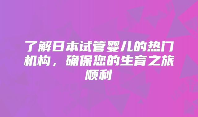 了解日本试管婴儿的热门机构，确保您的生育之旅顺利