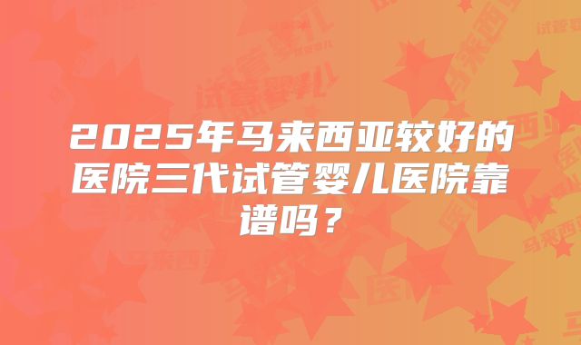 2025年马来西亚较好的医院三代试管婴儿医院靠谱吗？