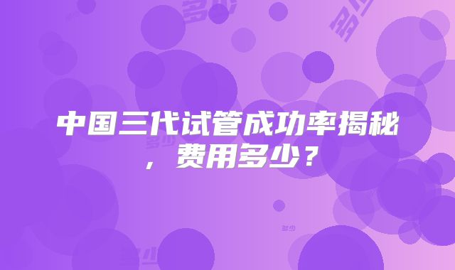 中国三代试管成功率揭秘，费用多少？