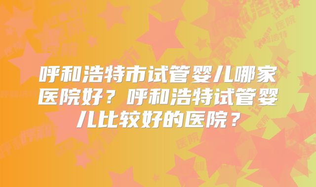呼和浩特市试管婴儿哪家医院好？呼和浩特试管婴儿比较好的医院？