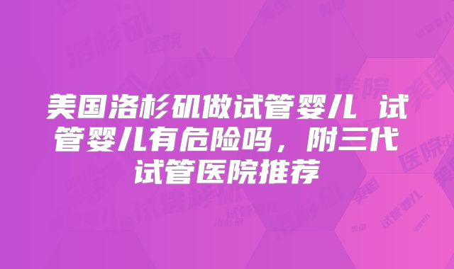 美国洛杉矶做试管婴儿 试管婴儿有危险吗，附三代试管医院推荐