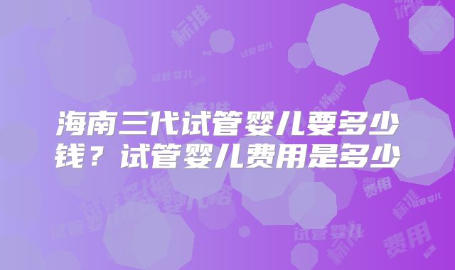 海南三代试管婴儿要多少钱？试管婴儿费用是多少