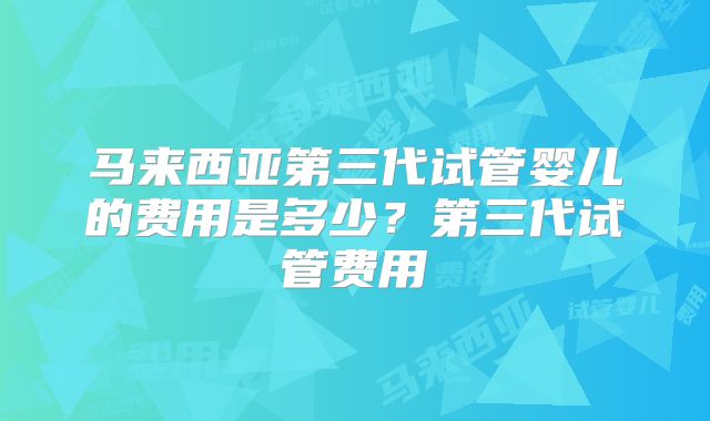 马来西亚第三代试管婴儿的费用是多少?第三代试管费用