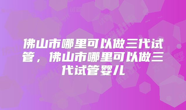 佛山市哪里可以做三代试管，佛山市哪里可以做三代试管婴儿