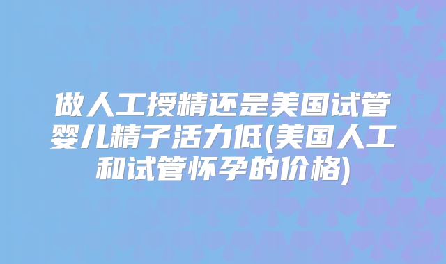 做人工授精还是美国试管婴儿精子活力低(美国人工和试管怀孕的价格)