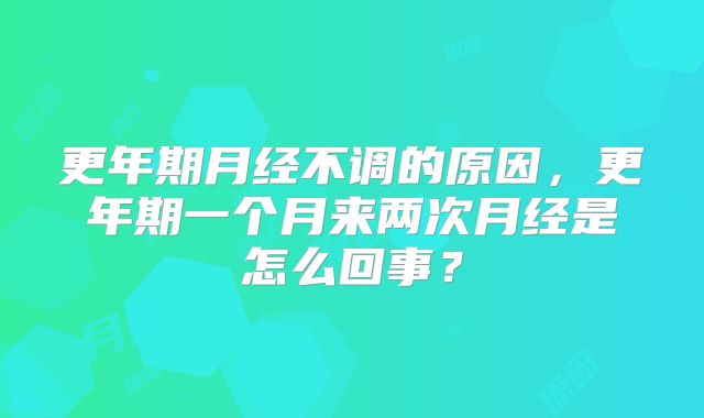 更年期月经不调的原因，更年期一个月来两次月经是怎么回事？
