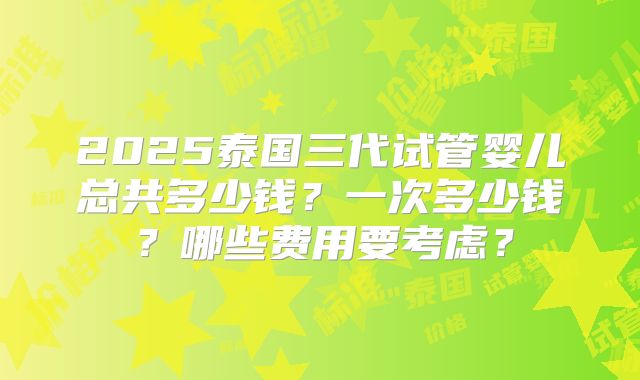 2025泰国三代试管婴儿总共多少钱？一次多少钱？哪些费用要考虑？