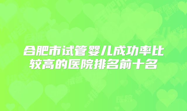 合肥市试管婴儿成功率比较高的医院排名前十名