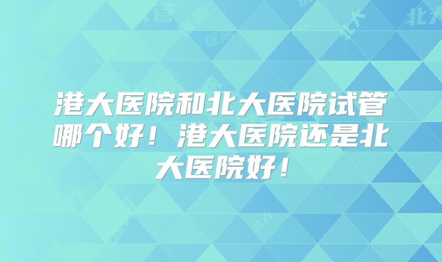 港大医院和北大医院试管哪个好！港大医院还是北大医院好！