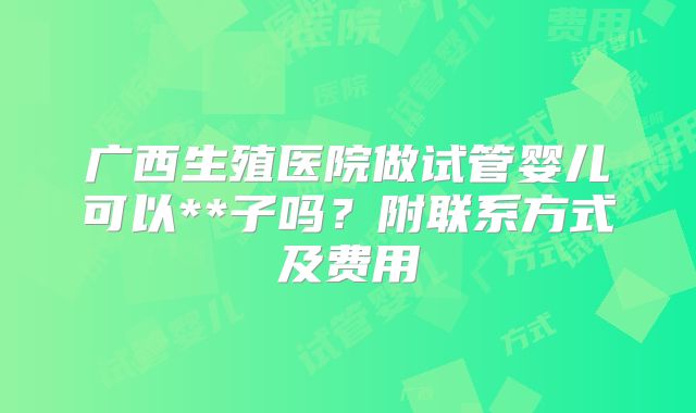 广西生殖医院做试管婴儿可以**子吗?附联系方式及费用