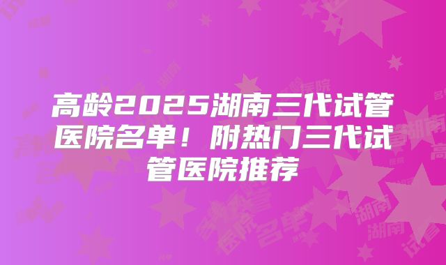 高龄2025湖南三代试管医院名单！附热门三代试管医院推荐