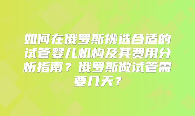 如何在俄罗斯挑选合适的试管婴儿机构及其费用分析指南？俄罗斯做试管需要几天？