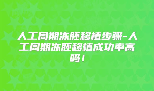 人工周期冻胚移植步骤-人工周期冻胚移植成功率高吗！