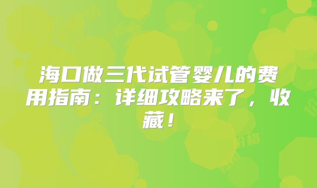 海口做三代试管婴儿的费用指南：详细攻略来了，收藏！