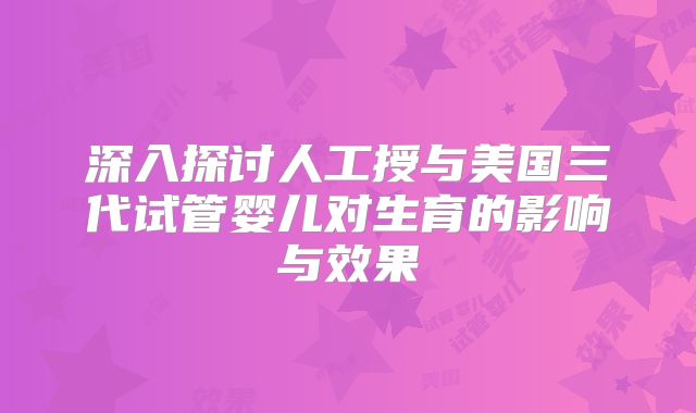 深入探讨人工授与美国三代试管婴儿对生育的影响与效果
