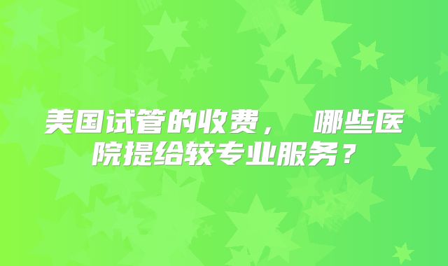 美国试管的收费， 哪些医院提给较专业服务？