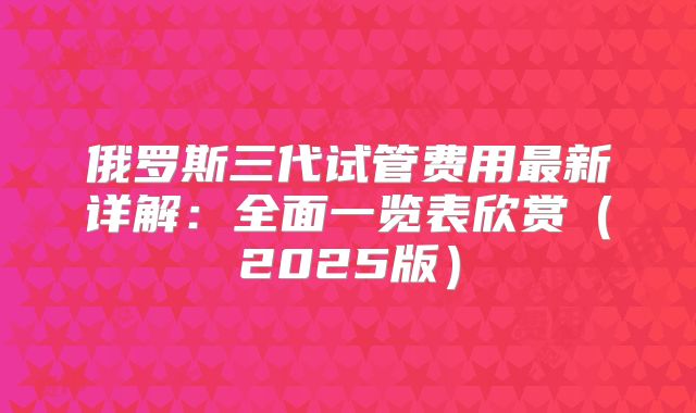 俄罗斯三代试管费用最新详解：全面一览表欣赏（2025版）
