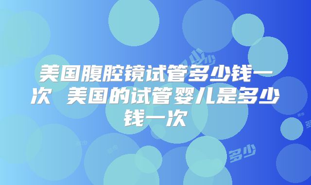 美国腹腔镜试管多少钱一次 美国的试管婴儿是多少钱一次