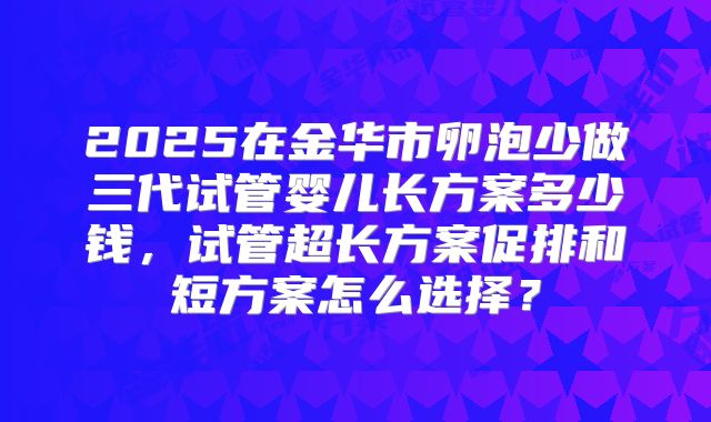 2025在金华市卵泡少做三代试管婴儿长方案多少钱,试管超长方案促排和短方案怎么选择?
